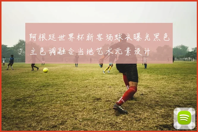 阿根廷世界杯新客场球衣曝光黑色主色调融合当地艺术元素设计
