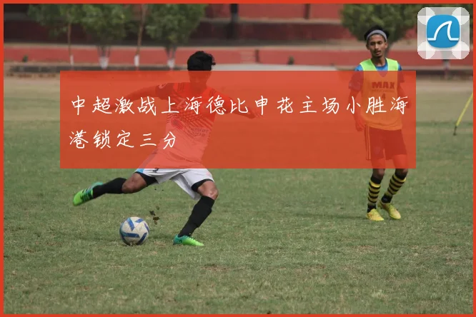 中超激战上海德比申花主场小胜海港锁定三分