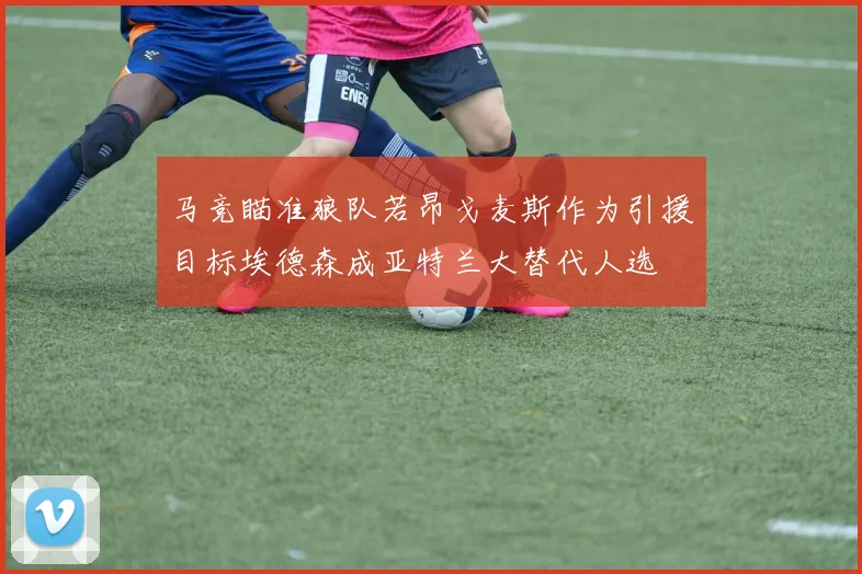 马竞瞄准狼队若昂戈麦斯作为引援目标埃德森成亚特兰大替代人选