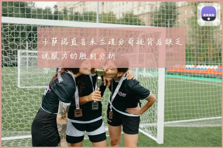 卡萨诺直言米兰追分奇迹背后缺乏说服力的胜利分析