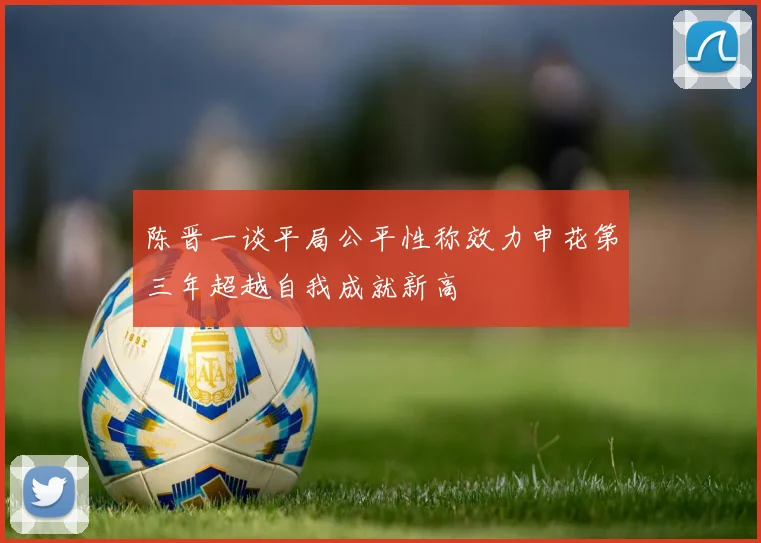 陈晋一谈平局公平性称效力申花第三年超越自我成就新高