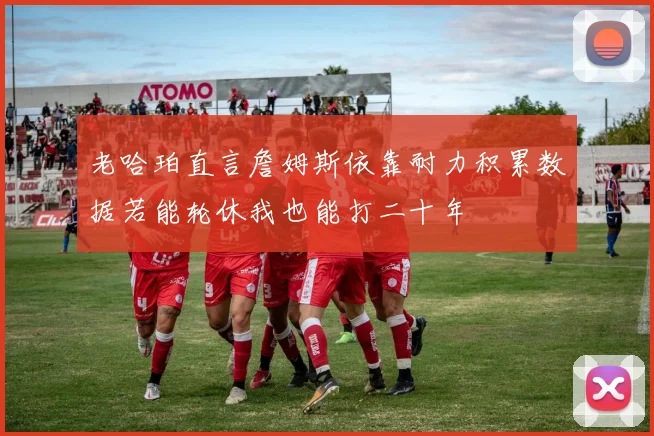 老哈珀直言詹姆斯依靠耐力积累数据若能轮休我也能打二十年