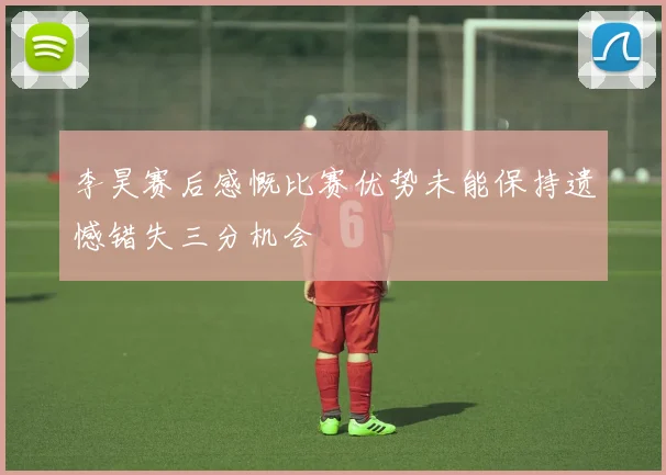 李昊赛后感慨比赛优势未能保持遗憾错失三分机会