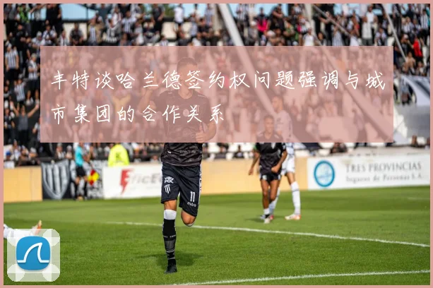 丰特谈哈兰德签约权问题强调与城市集团的合作关系