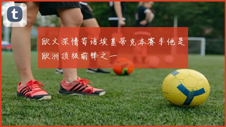欧文深情寄语埃基蒂克本赛季他是欧洲顶级前锋之一