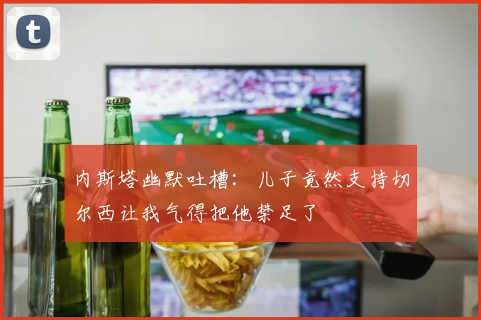 内斯塔幽默吐槽：儿子竟然支持切尔西让我气得把他禁足了