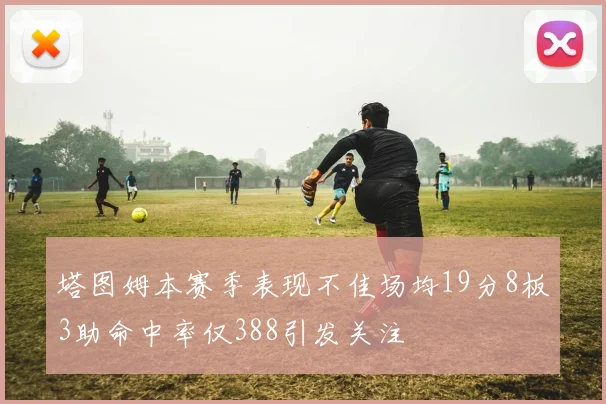 塔图姆本赛季表现不佳场均19分8板3助命中率仅388引发关注