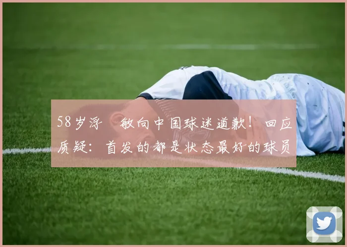 58岁浮嶋敏向中国球迷道歉！回应质疑：首发的都是状态最好的球员