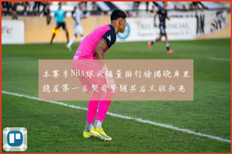 本赛季NBA球衣销量排行榜揭晓库里稳居第一东契奇紧随其后文班和老詹表现不俗