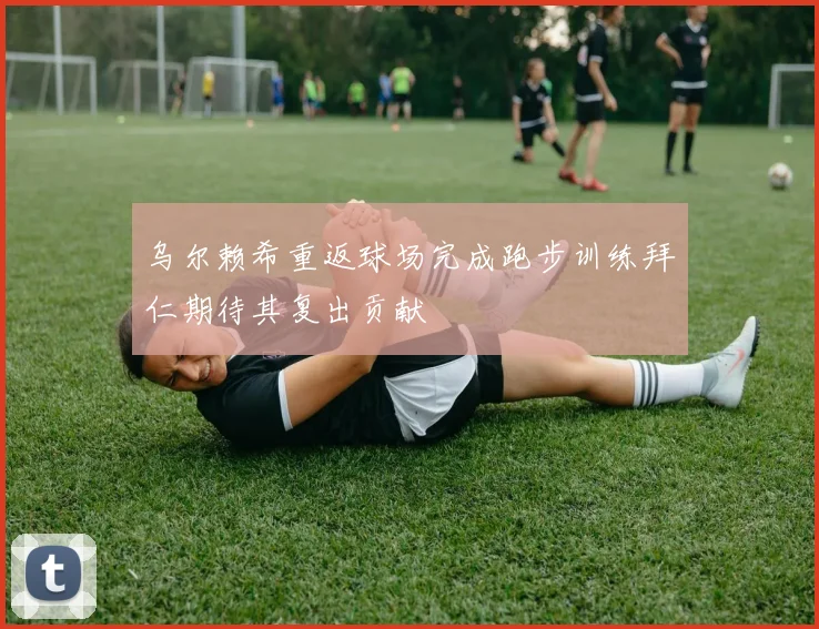 乌尔赖希重返球场完成跑步训练拜仁期待其复出贡献