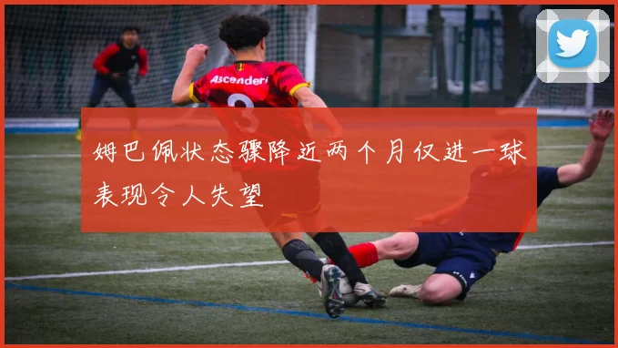 姆巴佩状态骤降近两个月仅进一球表现令人失望