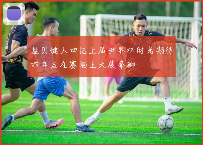 盐贝健人回忆上届世界杯时光期待四年后在赛场上大展拳脚