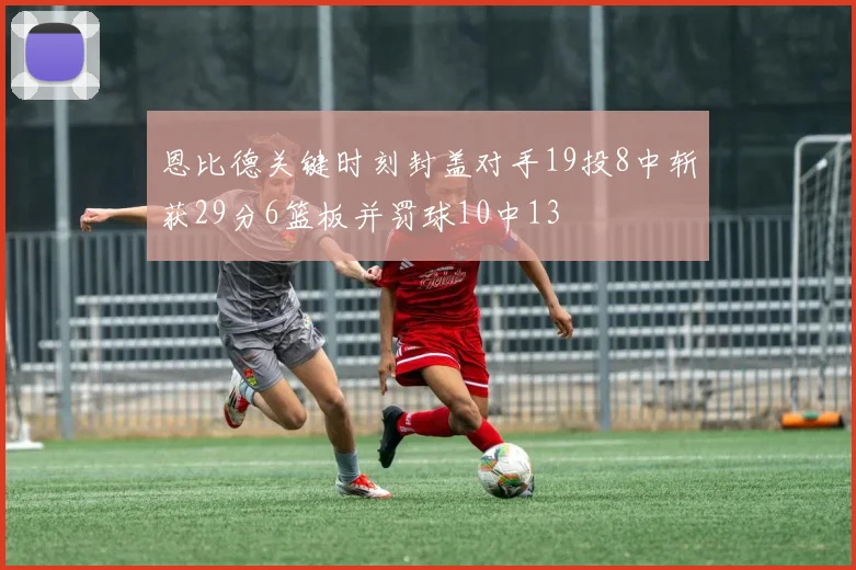 恩比德关键时刻封盖对手19投8中斩获29分6篮板并罚球10中13
