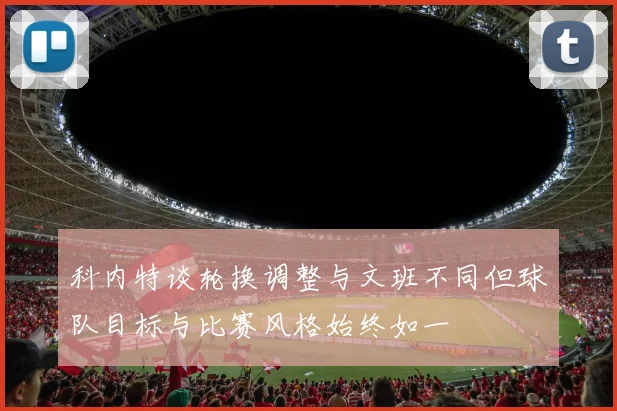 科内特谈轮换调整与文班不同但球队目标与比赛风格始终如一