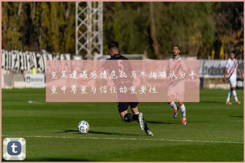 克莱遭遇感情危机马冬梅确认分手重申尊重与信任的重要性