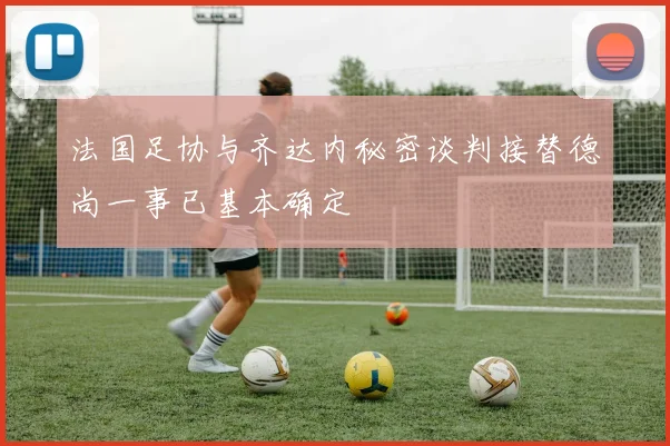 法国足协与齐达内秘密谈判接替德尚一事已基本确定
