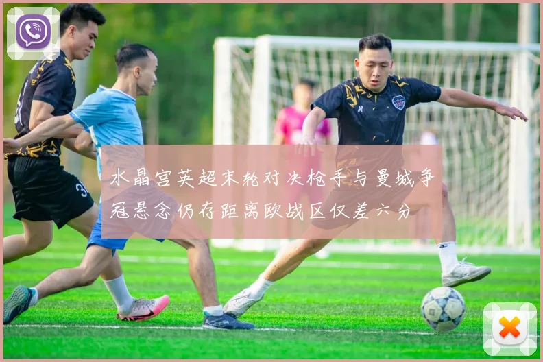 水晶宫英超末轮对决枪手与曼城争冠悬念仍存距离欧战区仅差六分