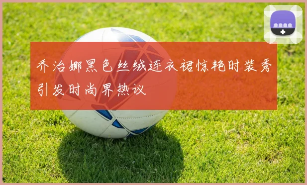 乔治娜黑色丝绒连衣裙惊艳时装秀引发时尚界热议